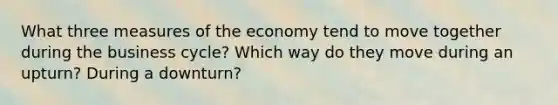 What three measures of the economy tend to move together during the business cycle? Which way do they move during an upturn? During a downturn?