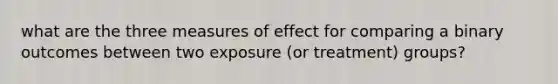 what are the three measures of effect for comparing a binary outcomes between two exposure (or treatment) groups?