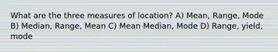 What are the three measures of location? A) Mean, Range, Mode B) Median, Range, Mean C) Mean Median, Mode D) Range, yield, mode