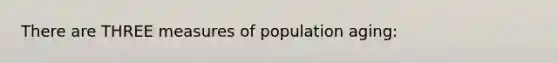 There are THREE measures of population aging: