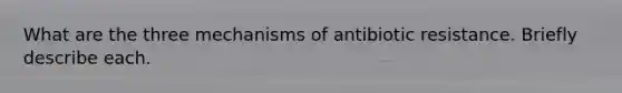 What are the three mechanisms of antibiotic resistance. Briefly describe each.