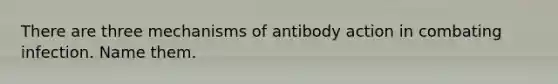 There are three mechanisms of antibody action in combating infection. Name them.