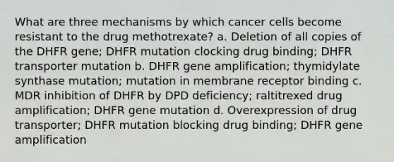 What are three mechanisms by which cancer cells become resistant to the drug methotrexate? a. Deletion of all copies of the DHFR gene; DHFR mutation clocking drug binding; DHFR transporter mutation b. DHFR gene amplification; thymidylate synthase mutation; mutation in membrane receptor binding c. MDR inhibition of DHFR by DPD deficiency; raltitrexed drug amplification; DHFR gene mutation d. Overexpression of drug transporter; DHFR mutation blocking drug binding; DHFR gene amplification