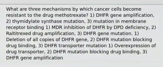 What are three mechanisms by which cancer cells become resistant to the drug methotrexate? 1) DHFR gene amplification, 2) thymidylate synthase mutation, 3) mutation in membrane receptor binding 1) MDR inhibition of DHFR by DPD deficiency, 2) Raltitrexed drug amplification, 3) DHFR gene mutation. 1) Deletion of all copies of DHFR gene, 2) DHFR mutation blocking drug binding, 3) DHFR transporter mutation 1) Overexpression of drug transporter, 2) DHFR mutation blocking drug binding, 3) DHFR gene amplification