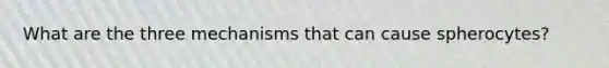 What are the three mechanisms that can cause spherocytes?