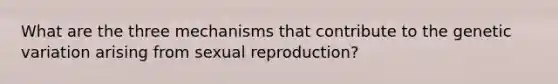 What are the three mechanisms that contribute to the genetic variation arising from sexual reproduction?