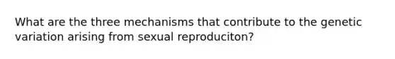 What are the three mechanisms that contribute to the genetic variation arising from sexual reproduciton?