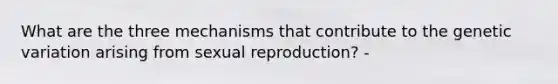 What are the three mechanisms that contribute to the genetic variation arising from sexual reproduction? -