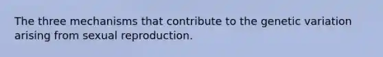 The three mechanisms that contribute to the genetic variation arising from sexual reproduction.