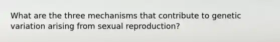 What are the three mechanisms that contribute to genetic variation arising from sexual reproduction?