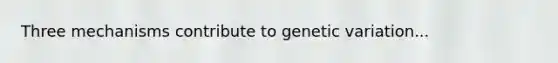 Three mechanisms contribute to genetic variation...