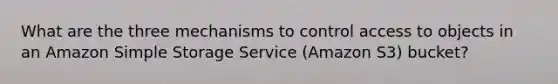 What are the three mechanisms to control access to objects in an Amazon Simple Storage Service (Amazon S3) bucket?