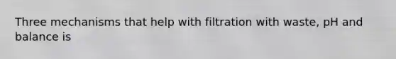 Three mechanisms that help with filtration with waste, pH and balance is