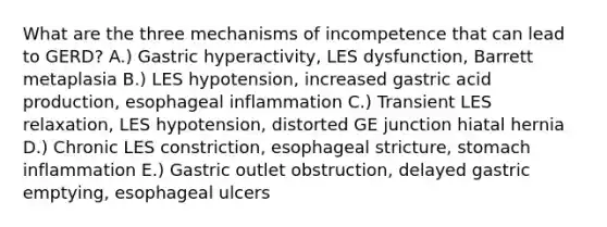 What are the three mechanisms of incompetence that can lead to GERD? A.) Gastric hyperactivity, LES dysfunction, Barrett metaplasia B.) LES hypotension, increased gastric acid production, esophageal inflammation C.) Transient LES relaxation, LES hypotension, distorted GE junction hiatal hernia D.) Chronic LES constriction, esophageal stricture, stomach inflammation E.) Gastric outlet obstruction, delayed gastric emptying, esophageal ulcers