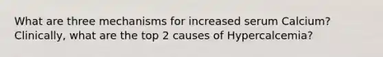 What are three mechanisms for increased serum Calcium? Clinically, what are the top 2 causes of Hypercalcemia?