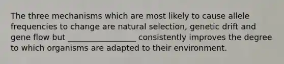 The three mechanisms which are most likely to cause allele frequencies to change are natural selection, genetic drift and gene flow but _________________ consistently improves the degree to which organisms are adapted to their environment.