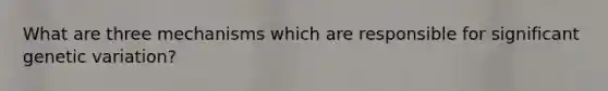What are three mechanisms which are responsible for significant genetic variation?