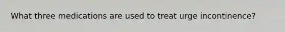 What three medications are used to treat urge incontinence?