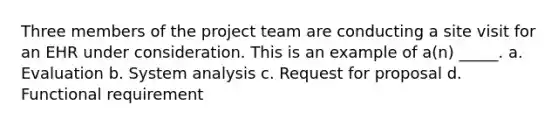 Three members of the project team are conducting a site visit for an EHR under consideration. This is an example of a(n) _____. a. Evaluation b. System analysis c. Request for proposal d. Functional requirement