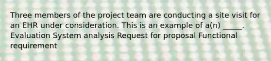 Three members of the project team are conducting a site visit for an EHR under consideration. This is an example of a(n) _____. Evaluation System analysis Request for proposal Functional requirement