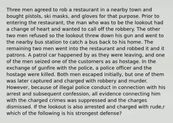 Three men agreed to rob a restaurant in a nearby town and bought pistols, ski masks, and gloves for that purpose. Prior to entering the restaurant, the man who was to be the lookout had a change of heart and wanted to call off the robbery. The other two men refused so the lookout threw down his gun and went to the nearby bus station to catch a bus back to his home. The remaining two men went into the restaurant and robbed it and it patrons. A patrol car happened by as they were leaving, and one of the men seized one of the customers as as hostage. In the exchange of gunfire with the police, a police officer and the hostage were killed. Both men escaped initially, but one of them was later captured and charged with robbery and murder. However, because of illegal police conduct in connection with his arrest and subsequent confession, all evidence connecting him with the charged crimes was suppressed and the charges dismissed. If the lookout is also arrested and charged with rude,r which of the following is his strongest defense?