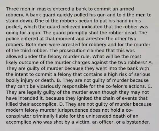 Three men in masks entered a bank to commit an armed robbery. A bank guard quickly pulled his gun and told the men to stand down. One of the robbers began to put his hand in his pocket, which the guard believed indicated that the robber was going for a gun. The guard promptly shot the robber dead. The police entered at that moment and arrested the other two robbers. Both men were arrested for robbery and for the murder of the third robber. The prosecution claimed that this was allowed under the felony murder rule. What will be the most likely outcome of the murder charges against the two robbers? A. They are guilty of murder because they went into the bank with the intent to commit a felony that contains a high risk of serious bodily injury or death. B. They are not guilty of murder because they can't be vicariously responsible for the co-felon's actions. C. They are legally guilty of the murder even though they may not have intended it, because they ignited the chain of events that killed their accomplice. D. They are not guilty of murder because modern felony murder jurisprudence does not hold a co-conspirator criminally liable for the unintended death of an accomplice who was shot by a victim, an officer, or a bystander.