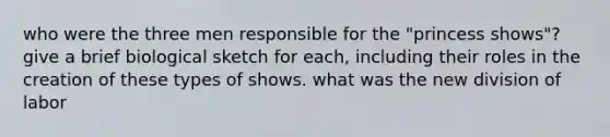 who were the three men responsible for the "princess shows"? give a brief biological sketch for each, including their roles in the creation of these types of shows. what was the new division of labor