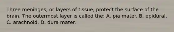 Three​ meninges, or layers of​ tissue, protect the surface of the brain. The outermost layer is called​ the: A. pia mater. B. epidural. C. arachnoid. D. dura mater.