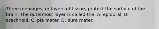 Three​ meninges, or layers of​ tissue, protect the surface of the brain. The outermost layer is called​ the: A. epidural. B. arachnoid. C. pia mater. D. dura mater.