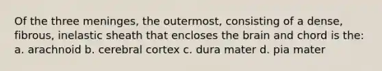 Of the three meninges, the outermost, consisting of a dense, fibrous, inelastic sheath that encloses the brain and chord is the: a. arachnoid b. cerebral cortex c. dura mater d. pia mater