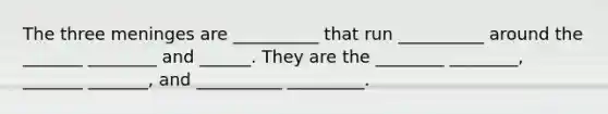The three meninges are __________ that run __________ around the _______ ________ and ______. They are the ________ ________, _______ _______, and __________ _________.