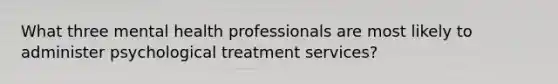 What three mental health professionals are most likely to administer psychological treatment services?