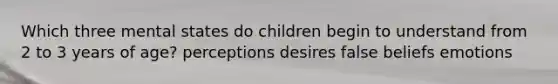 Which three mental states do children begin to understand from 2 to 3 years of age? perceptions desires false beliefs emotions