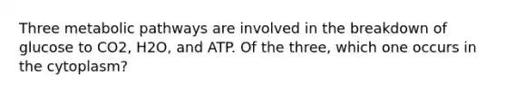 Three metabolic pathways are involved in the breakdown of glucose to CO2, H2O, and ATP. Of the three, which one occurs in the cytoplasm?