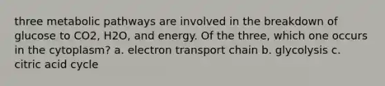 three metabolic pathways are involved in the breakdown of glucose to CO2, H2O, and energy. Of the three, which one occurs in the cytoplasm? a. electron transport chain b. glycolysis c. citric acid cycle