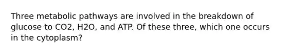 Three metabolic pathways are involved in the breakdown of glucose to CO2, H2O, and ATP. Of these three, which one occurs in the cytoplasm?