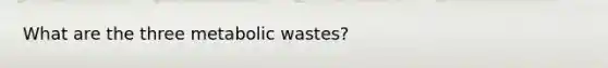 What are the three metabolic wastes?