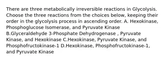 There are three metabolically irreversible reactions in Glycolysis. Choose the three reactions from the choices below, keeping their order in the glycolysis process in ascending order. A. Hexokinase, Phosphoglucose Isomerase, and Pyruvate Kinase B.Glyceraldehyde 3-Phosphate Dehydrogenase , Pyruvate Kinase, and Hexokinase C.Hexokinase, Pyruvate Kinase, and Phosphofructokinase-1 D.Hexokinase, Phosphofructokinase-1, and Pyruvate Kinase