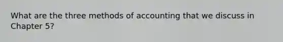 What are the three methods of accounting that we discuss in Chapter 5?