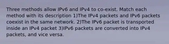 Three methods allow IPv6 and IPv4 to co-exist. Match each method with its description 1)The IPv4 packets and IPv6 packets coexist in the same network. 2)The IPv6 packet is transported inside an IPv4 packet 3)IPv6 packets are converted into IPv4 packets, and vice versa.