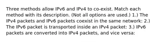 Three methods allow IPv6 and IPv4 to co-exist. Match each method with its description. (Not all options are used.) 1.) The IPv4 packets and IPv6 packets coexist in the same network: 2.) The IPv6 packet is transported inside an IPv4 packet: 3.) IPv6 packets are converted into IPv4 packets, and vice versa: