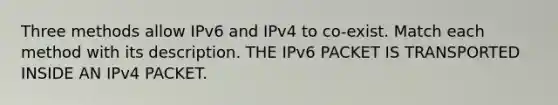 Three methods allow IPv6 and IPv4 to co-exist. Match each method with its description. THE IPv6 PACKET IS TRANSPORTED INSIDE AN IPv4 PACKET.