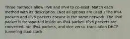 Three methods allow IPv6 and IPv4 to co-exist. Match each method with its description. (Not all options are used.) The IPv4 packets and IPv6 packets coexist in the same network. The IPv6 packet is transported inside an IPv4 packet. IPv6 packets are converted into IPv4 packets, and vice versa. translation DHCP tunneling dual-stack