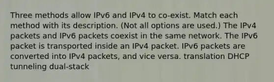 Three methods allow IPv6 and IPv4 to co-exist. Match each method with its description. (Not all options are used.) The IPv4 packets and IPv6 packets coexist in the same network. The IPv6 packet is transported inside an IPv4 packet. IPv6 packets are converted into IPv4 packets, and vice versa. translation DHCP tunneling dual-stack