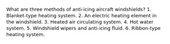 What are three methods of anti-icing aircraft windshields? 1. Blanket-type heating system. 2. An electric heating element in the windshield. 3. Heated air circulating system. 4. Hot water system. 5. Windshield wipers and anti-icing fluid. 6. Ribbon-type heating system.