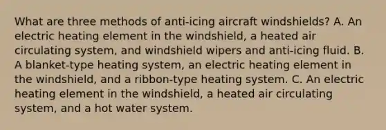 What are three methods of anti-icing aircraft windshields? A. An electric heating element in the windshield, a heated air circulating system, and windshield wipers and anti-icing fluid. B. A blanket-type heating system, an electric heating element in the windshield, and a ribbon-type heating system. C. An electric heating element in the windshield, a heated air circulating system, and a hot water system.