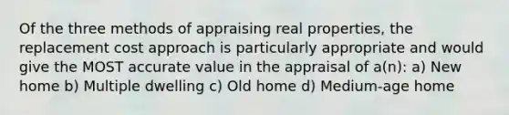 Of the three methods of appraising real properties, the replacement cost approach is particularly appropriate and would give the MOST accurate value in the appraisal of a(n): a) New home b) Multiple dwelling c) Old home d) Medium-age home