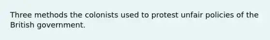 Three methods the colonists used to protest unfair policies of the British government.