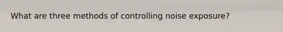 What are three methods of controlling noise exposure?