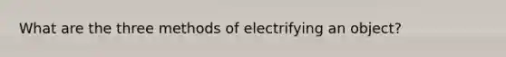 What are the three methods of electrifying an object?